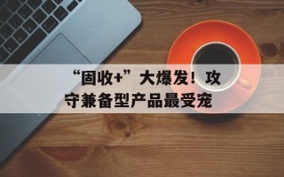 “固收+”大爆发！攻守兼备型产品最受宠
