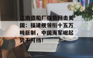 江南造船厂强势回击美国：福建舰领衔十五万吨巨制，中国海军崛起势不可挡！