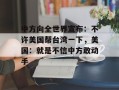 中方向全世界宣布：不许美国帮台湾一下，美国：就是不信中方敢动手