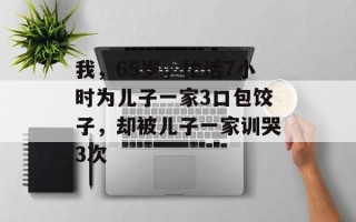 我，65岁，忙活7小时为儿子一家3口包饺子，却被儿子一家训哭3次