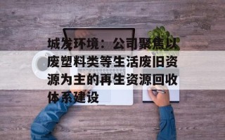 城发环境：公司聚焦以废塑料类等生活废旧资源为主的再生资源回收体系建设