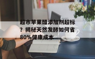 超市苹果醋添加剂超标？揭秘天然发酵如何省80%健康成本