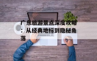 广东旅游景点深度攻略：从经典地标到隐秘角落