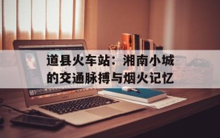 道县火车站：湘南小城的交通脉搏与烟火记忆