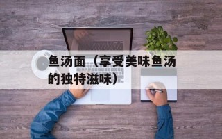 鱼汤面（享受美味鱼汤的独特滋味）