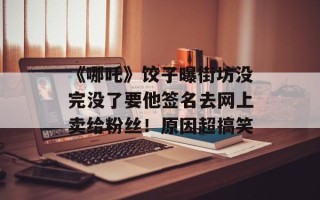 《哪吒》饺子曝街坊没完没了要他签名去网上卖给粉丝！原因超搞笑