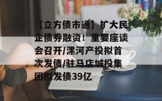 【立方债市通】扩大民企债券融资！重要座谈会召开/漯河产投拟首次发债/驻马店城投集团拟发债39亿