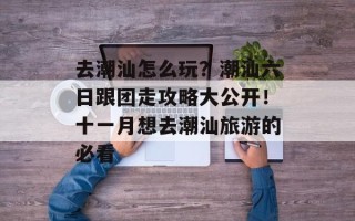 去潮汕怎么玩？潮汕六日跟团走攻略大公开！十一月想去潮汕旅游的必看
