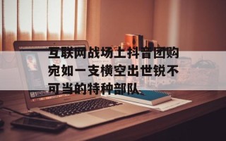 互联网战场上抖音团购宛如一支横空出世锐不可当的特种部队