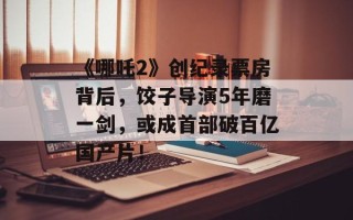 《哪吒2》创纪录票房背后，饺子导演5年磨一剑，或成首部破百亿国产片！