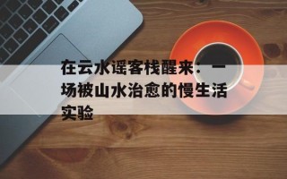 在云水谣客栈醒来：一场被山水治愈的慢生活实验