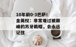 10年前0-3巴萨！金英权：非常难过被巅峰的苏牙戴帽，会永远记住