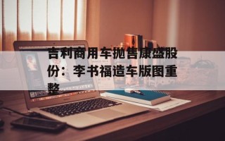吉利商用车抛售康盛股份：李书福造车版图重整