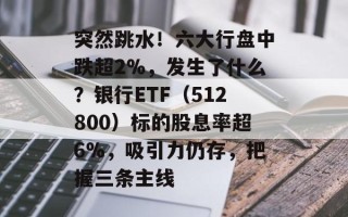 突然跳水！六大行盘中跌超2%，发生了什么？银行ETF（512800）标的股息率超6%，吸引力仍存，把握三条主线