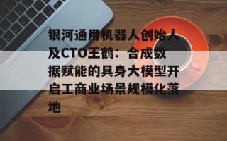 银河通用机器人创始人及CTO王鹤：合成数据赋能的具身大模型开启工商业场景规模化落地