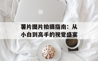 薯片图片拍摄指南：从小白到高手的视觉盛宴