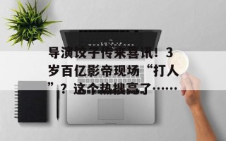 导演饺子传来喜讯！3岁百亿影帝现场“打人”？这个热搜亮了……