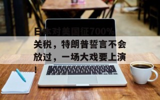 日本对美国征700%关税，特朗普誓言不会放过，一场大戏要上演！