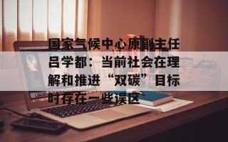 国家气候中心原副主任吕学都：当前社会在理解和推进“双碳”目标时存在一些误区