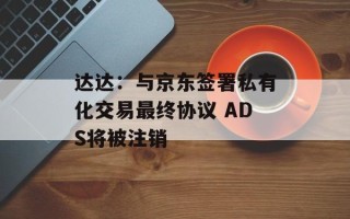 达达：与京东签署私有化交易最终协议 ADS将被注销