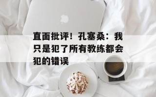 直面批评！孔塞桑：我只是犯了所有教练都会犯的错误
