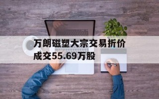 万朗磁塑大宗交易折价成交55.69万股