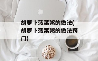 胡萝卜菠菜粥的做法(胡萝卜菠菜粥的做法窍门)
