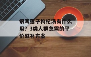 银耳莲子枸杞汤有什么用？3类人群急需的平价滋补方案