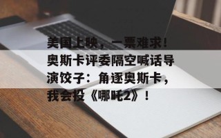美国上映，一票难求！奥斯卡评委隔空喊话导演饺子：角逐奥斯卡，我会投《哪吒2》！