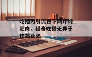 吃播为引流吞下两斤纯肥肉，猎奇吃播无异于饮鸩止渴