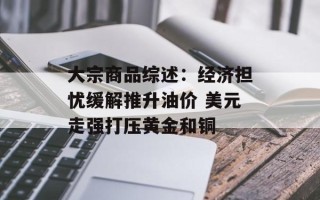 大宗商品综述：经济担忧缓解推升油价 美元走强打压黄金和铜