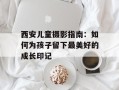 西安儿童摄影指南：如何为孩子留下最美好的成长印记
