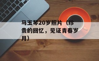 马玉琴20岁照片（珍贵的回忆，见证青春岁月）