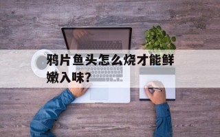鸦片鱼头怎么烧才能鲜嫩入味？