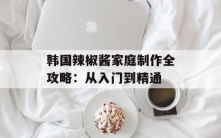 韩国辣椒酱家庭制作全攻略：从入门到精通