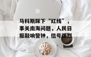 马科斯踩下“红线”，事关南海问题，人民日报敲响警钟，信号强烈