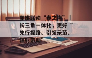党媒联动“春之声”｜长三角一体化，更好“先行探路、引领示范、辐射带动”