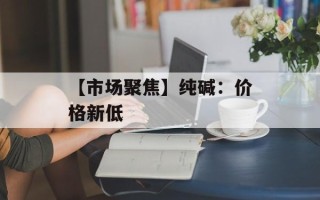 【市场聚焦】纯碱：价格新低