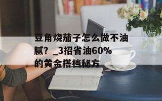 豆角烧茄子怎么做不油腻？_3招省油60%的黄金搭档秘方