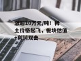 涨超10万元/吨！稀土价格起飞，板块估值+利润双击