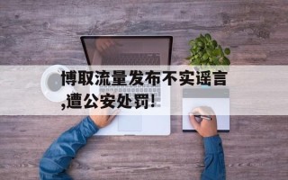 博取流量发布不实谣言,遭公安处罚!