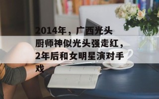 2014年，广西光头厨师神似光头强走红，2年后和女明星演对手戏