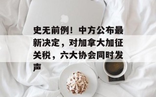 史无前例！中方公布最新决定，对加拿大加征关税，六大协会同时发声