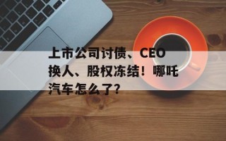 上市公司讨债、CEO换人、股权冻结！哪吒汽车怎么了？
