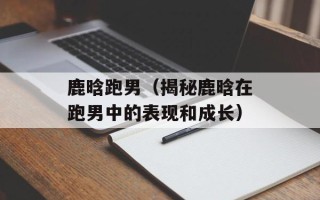 鹿晗跑男（揭秘鹿晗在跑男中的表现和成长）