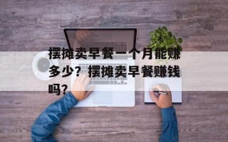 摆摊卖早餐一个月能赚多少？摆摊卖早餐赚钱吗？