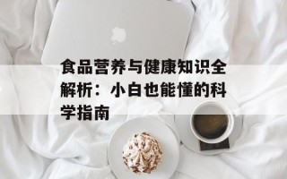 食品营养与健康知识全解析：小白也能懂的科学指南