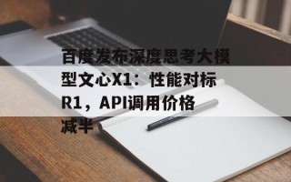 百度发布深度思考大模型文心X1：性能对标R1，API调用价格减半