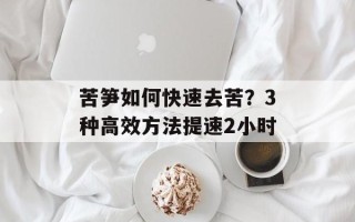 苦笋如何快速去苦？3种高效方法提速2小时