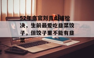 52年贪官刘青山被枪决，生前最爱吃韭菜饺子，但饺子里不能有韭菜